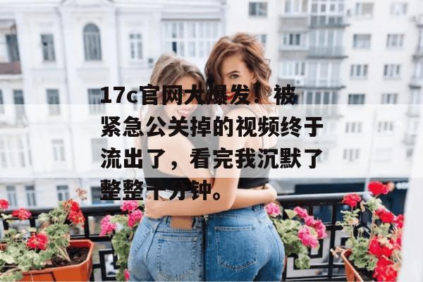 17c官网大爆发！被紧急公关掉的视频终于流出了，看完我沉默了整整十分钟。