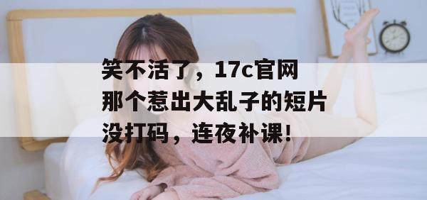 笑不活了，17c官网那个惹出大乱子的短片没打码，连夜补课！